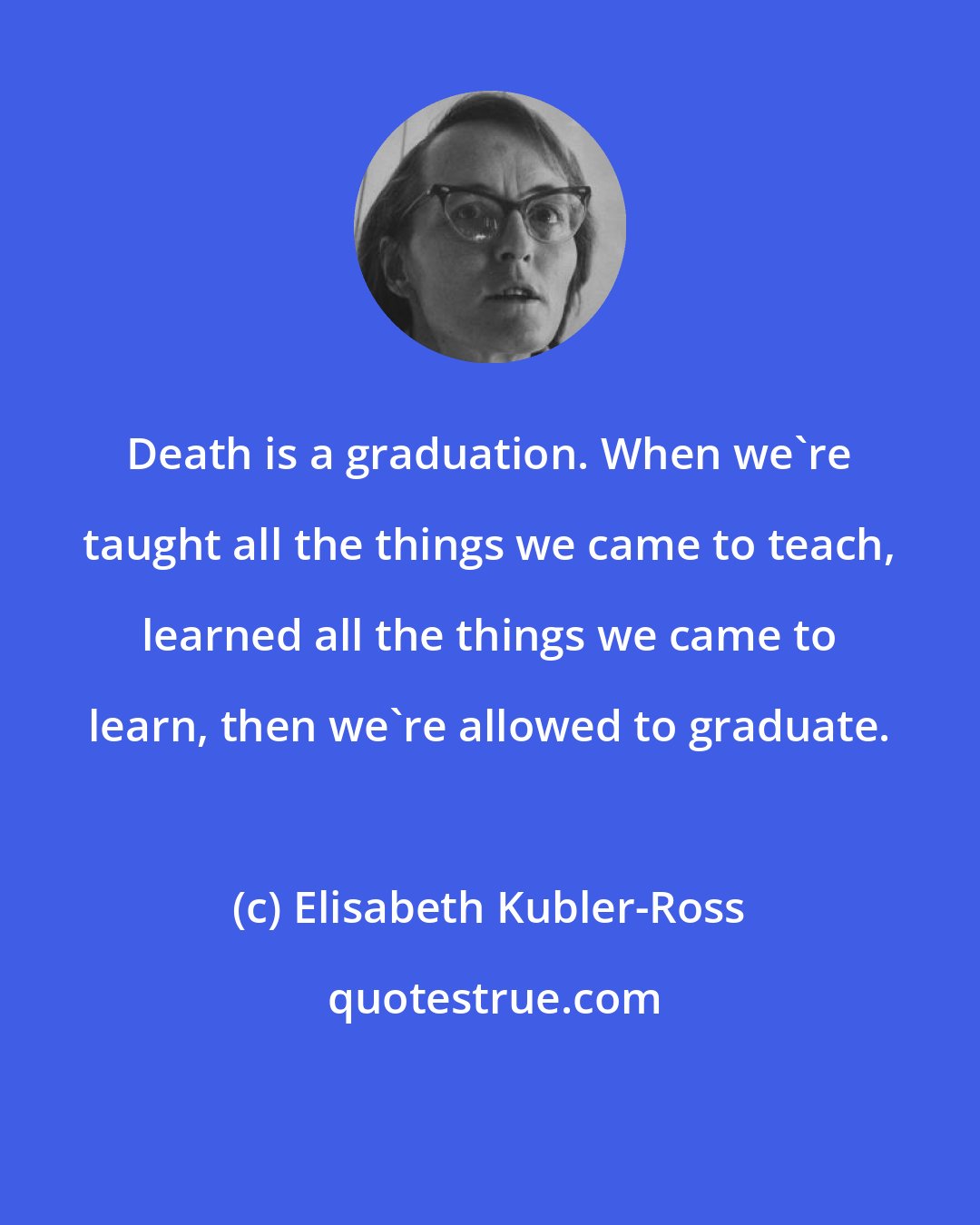 Elisabeth Kubler-Ross: Death is a graduation. When we're taught all the things we came to teach, learned all the things we came to learn, then we're allowed to graduate.