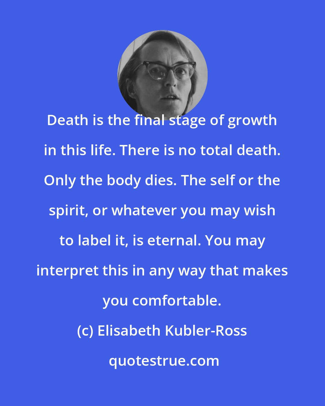 Elisabeth Kubler-Ross: Death is the final stage of growth in this life. There is no total death. Only the body dies. The self or the spirit, or whatever you may wish to label it, is eternal. You may interpret this in any way that makes you comfortable.