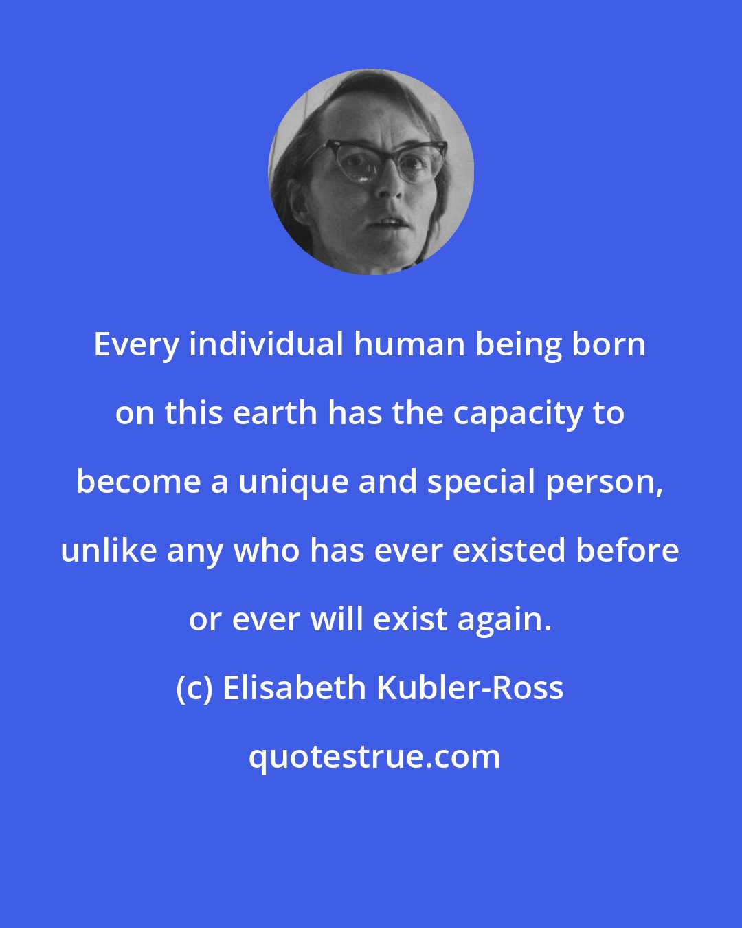 Elisabeth Kubler-Ross: Every individual human being born on this earth has the capacity to become a unique and special person, unlike any who has ever existed before or ever will exist again.