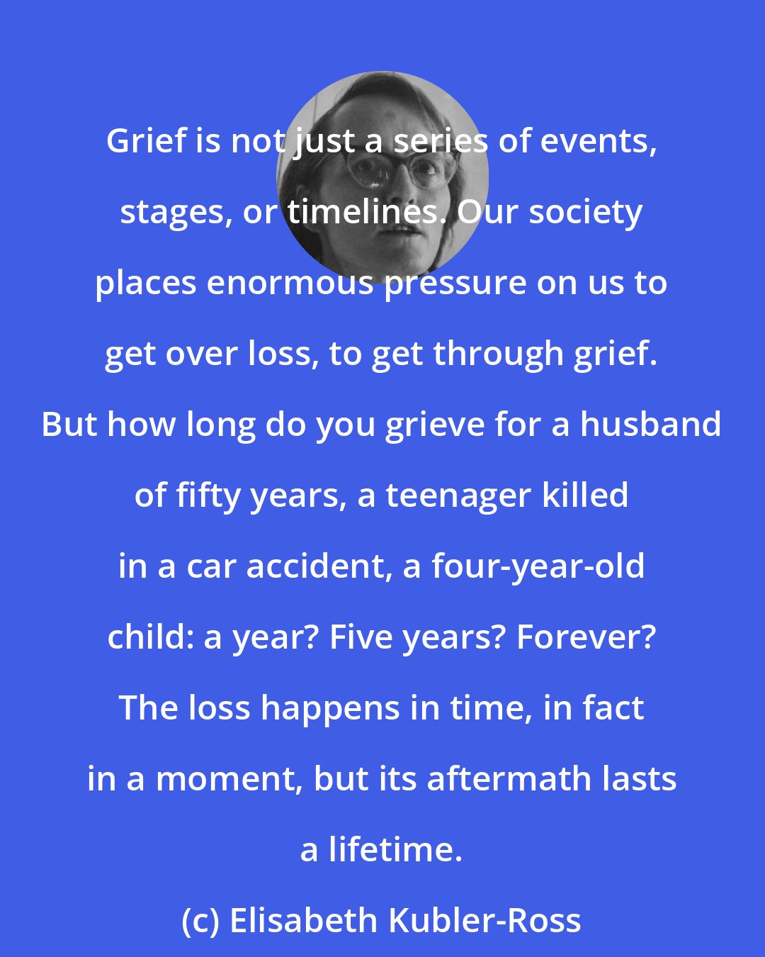 Elisabeth Kubler-Ross: Grief is not just a series of events, stages, or timelines. Our society places enormous pressure on us to get over loss, to get through grief. But how long do you grieve for a husband of fifty years, a teenager killed in a car accident, a four-year-old child: a year? Five years? Forever? The loss happens in time, in fact in a moment, but its aftermath lasts a lifetime.