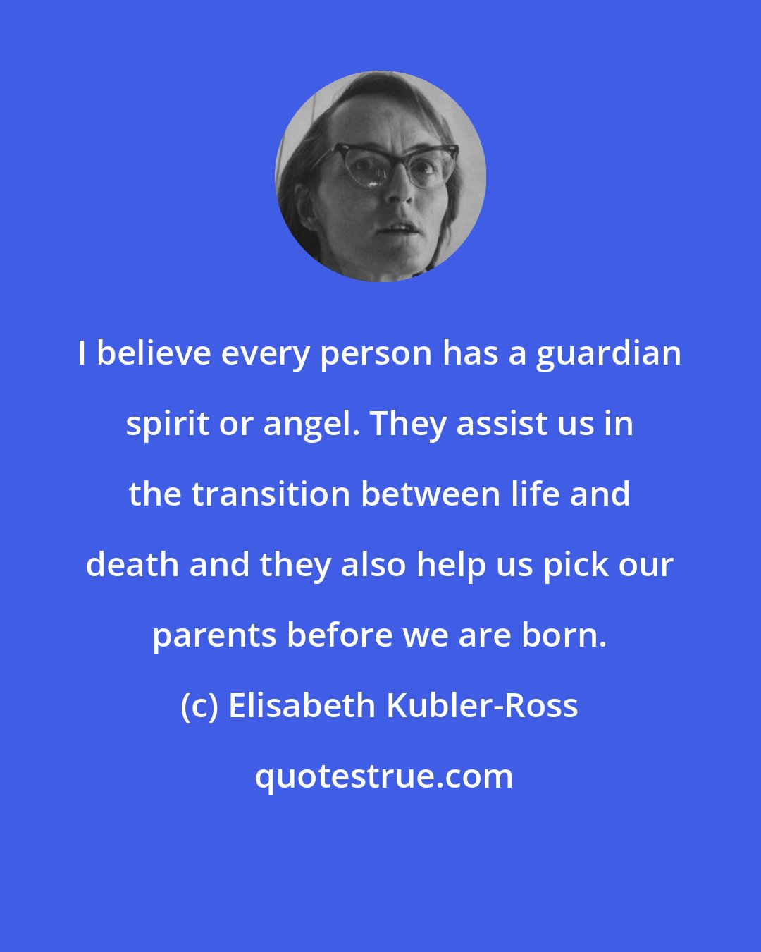 Elisabeth Kubler-Ross: I believe every person has a guardian spirit or angel. They assist us in the transition between life and death and they also help us pick our parents before we are born.