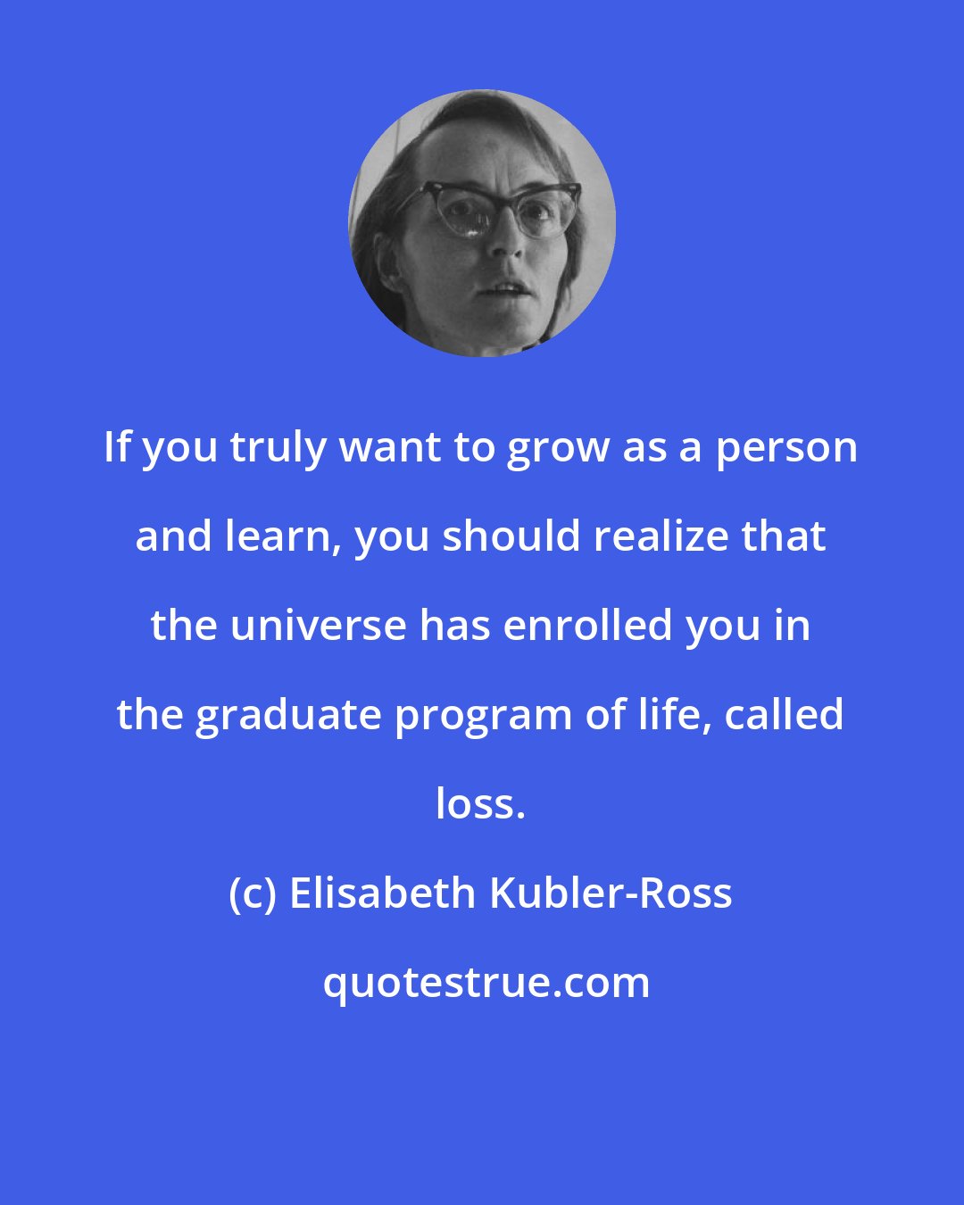 Elisabeth Kubler-Ross: If you truly want to grow as a person and learn, you should realize that the universe has enrolled you in the graduate program of life, called loss.