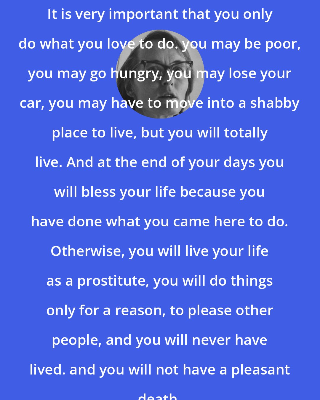 Elisabeth Kubler-Ross: It is very important that you only do what you love to do. you may be poor, you may go hungry, you may lose your car, you may have to move into a shabby place to live, but you will totally live. And at the end of your days you will bless your life because you have done what you came here to do. Otherwise, you will live your life as a prostitute, you will do things only for a reason, to please other people, and you will never have lived. and you will not have a pleasant death.