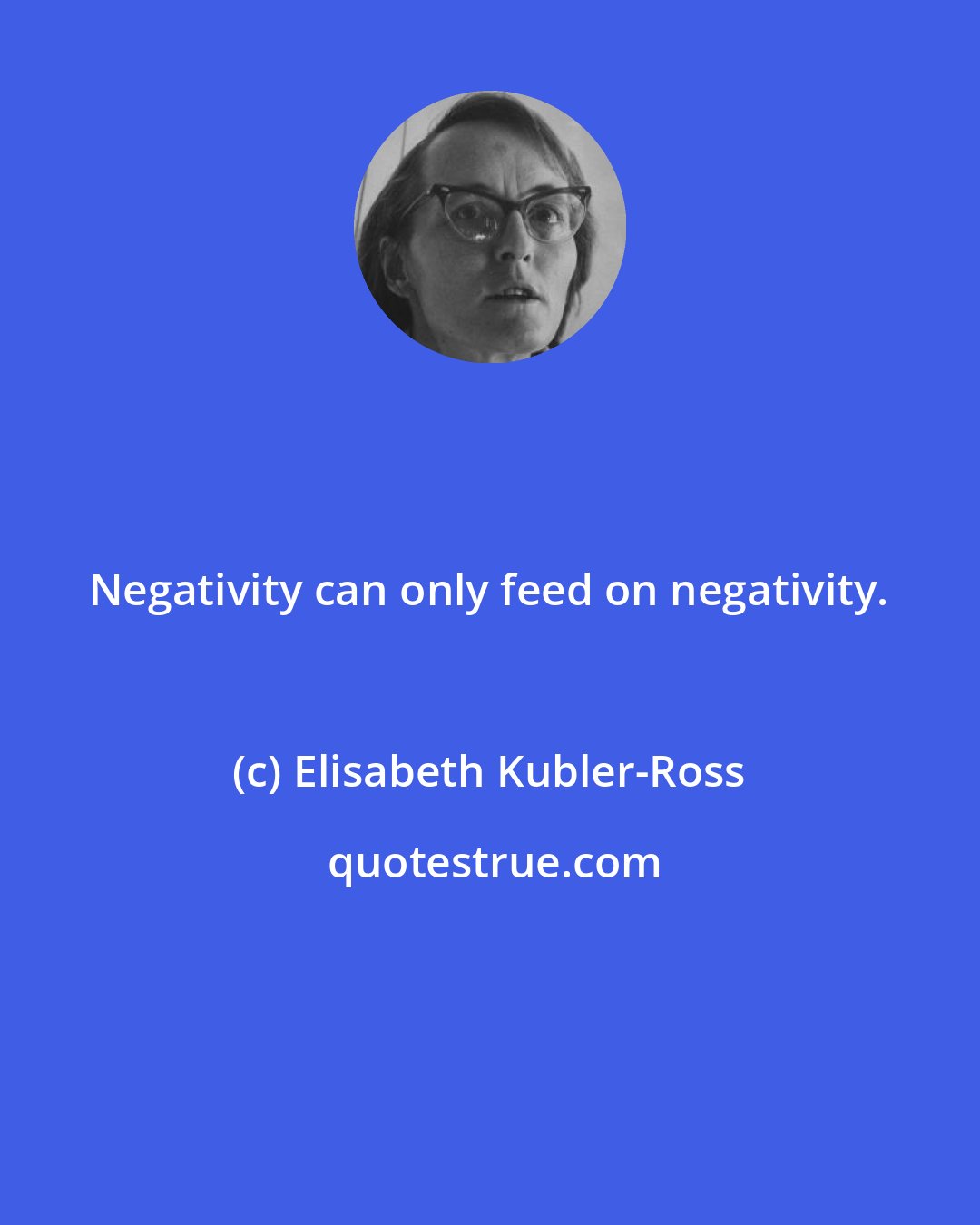 Elisabeth Kubler-Ross: Negativity can only feed on negativity.