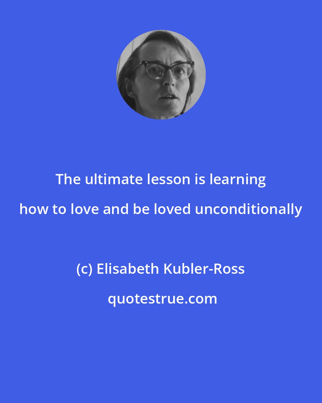 Elisabeth Kubler-Ross: The ultimate lesson is learning how to love and be loved unconditionally