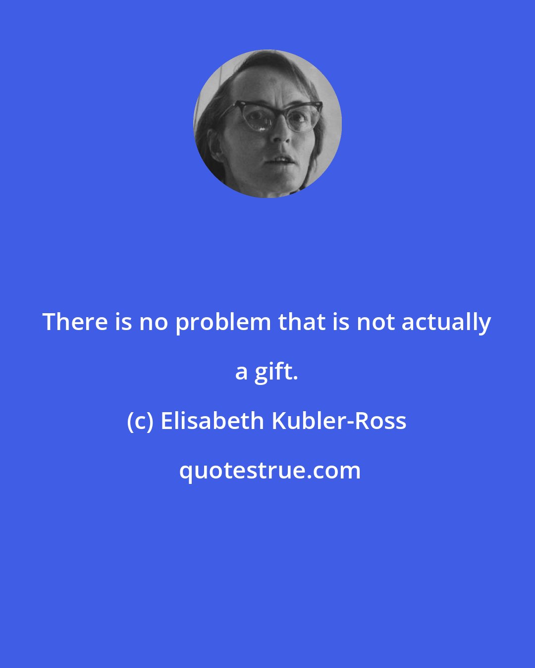 Elisabeth Kubler-Ross: There is no problem that is not actually a gift.