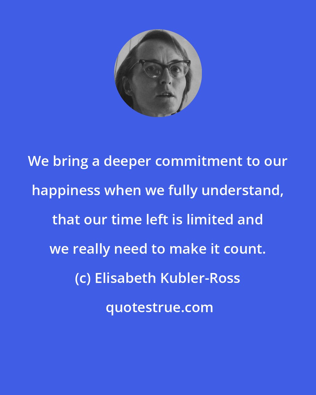 Elisabeth Kubler-Ross: We bring a deeper commitment to our happiness when we fully understand, that our time left is limited and we really need to make it count.