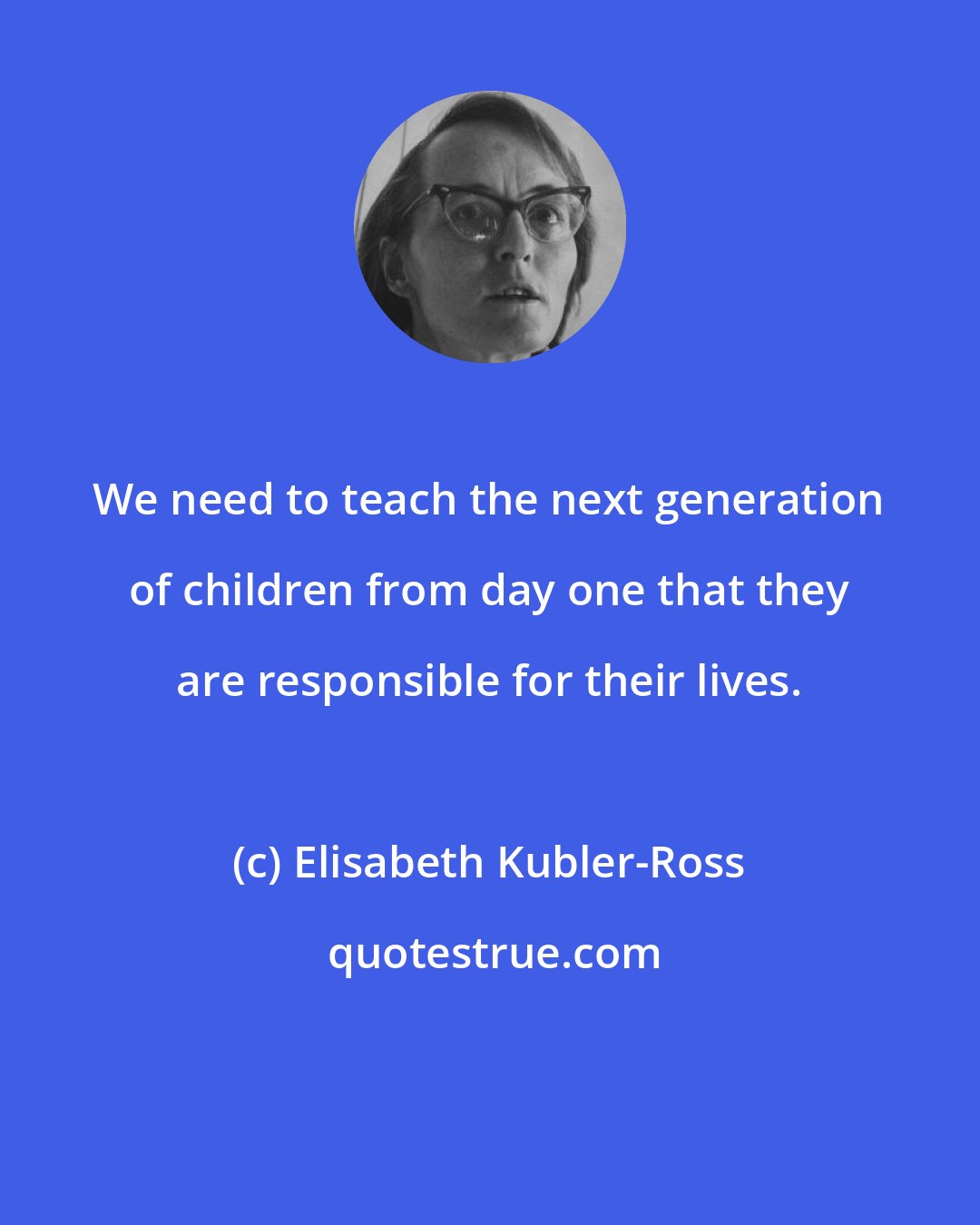 Elisabeth Kubler-Ross: We need to teach the next generation of children from day one that they are responsible for their lives.
