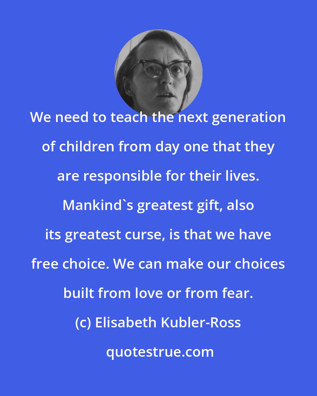 Elisabeth Kubler-Ross: We need to teach the next generation of children from day one that they are responsible for their lives. Mankind's greatest gift, also its greatest curse, is that we have free choice. We can make our choices built from love or from fear.