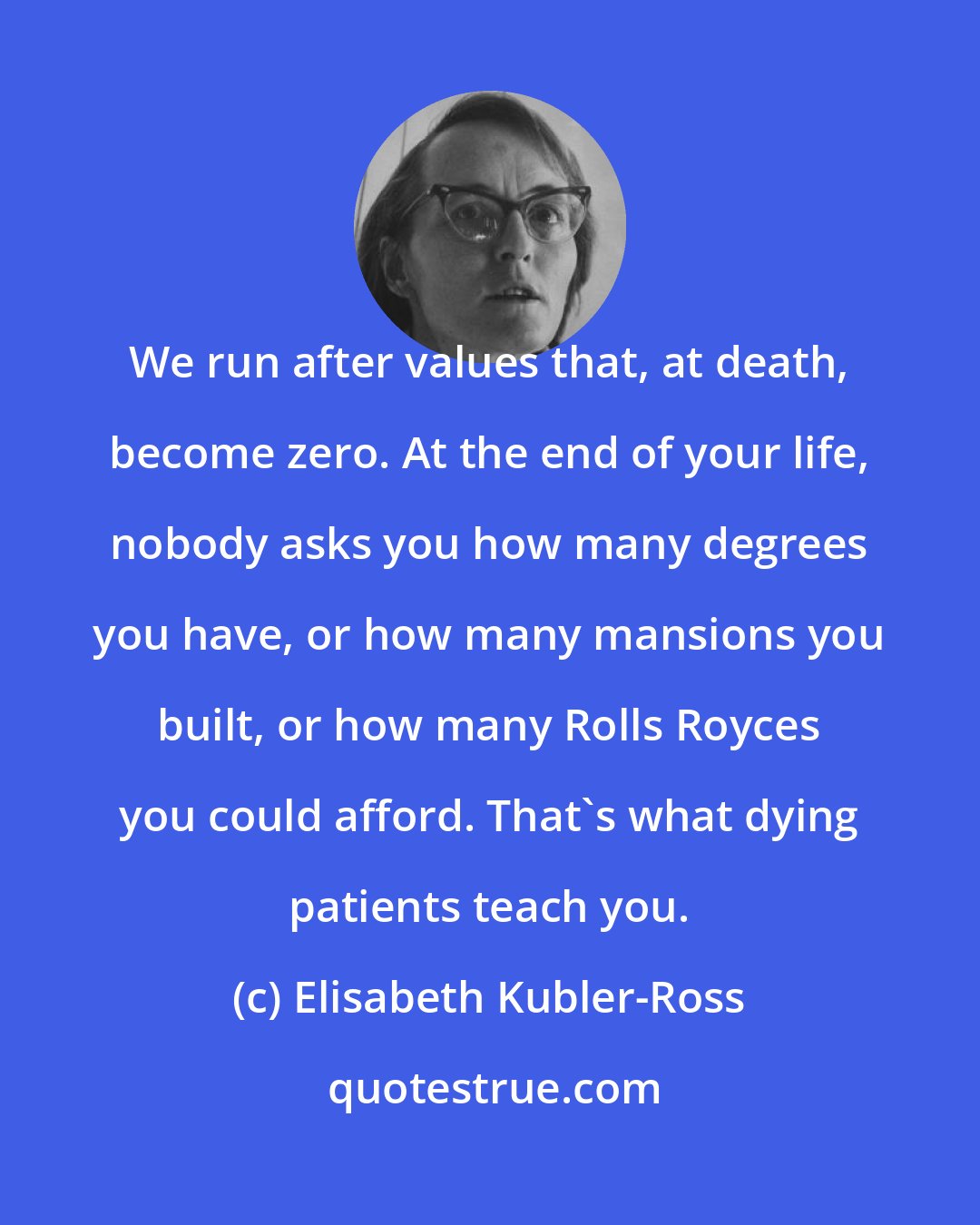 Elisabeth Kubler-Ross: We run after values that, at death, become zero. At the end of your life, nobody asks you how many degrees you have, or how many mansions you built, or how many Rolls Royces you could afford. That's what dying patients teach you.