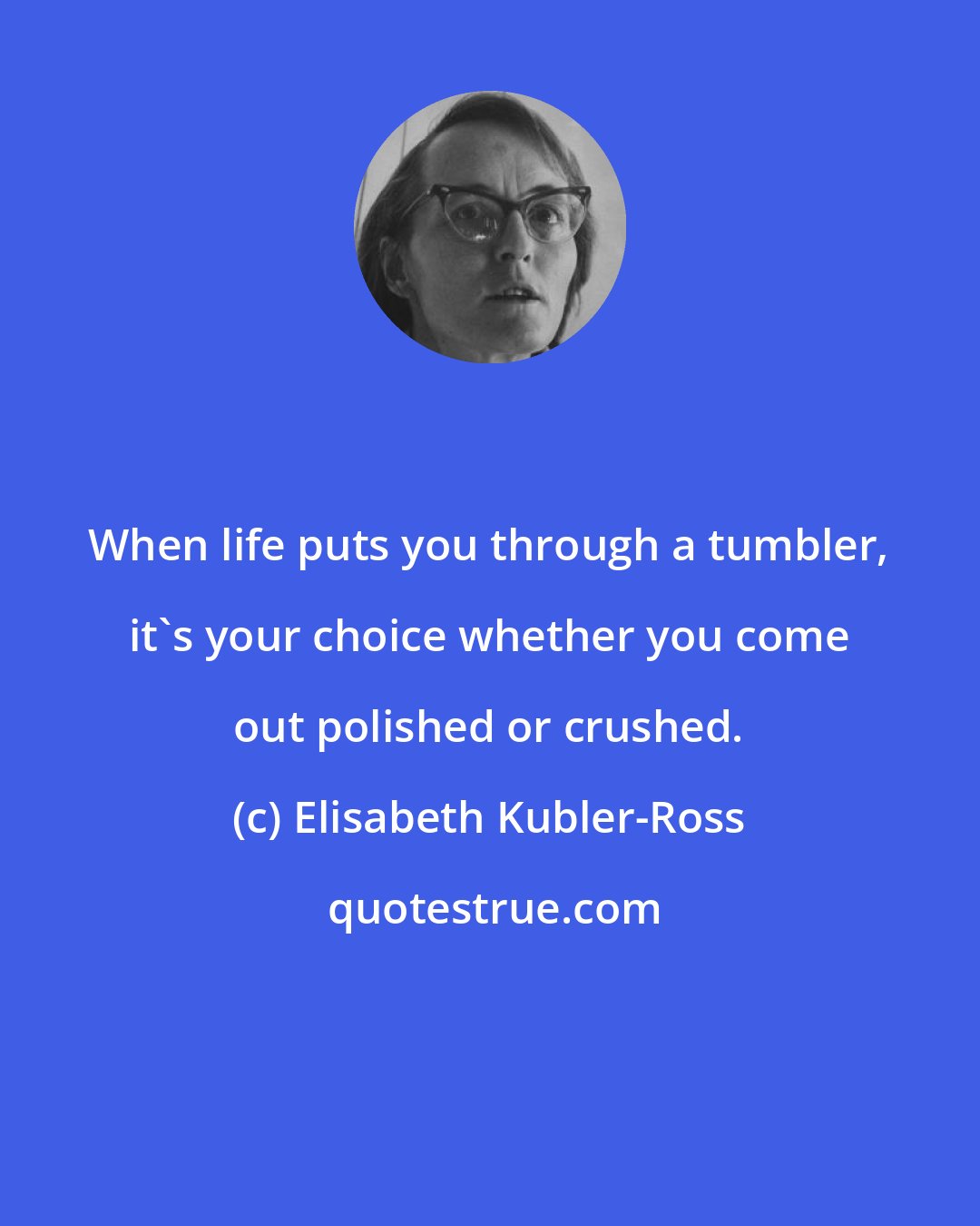 Elisabeth Kubler-Ross: When life puts you through a tumbler, it's your choice whether you come out polished or crushed.