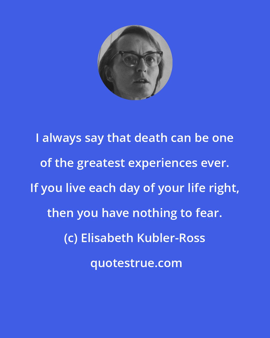 Elisabeth Kubler-Ross: I always say that death can be one of the greatest experiences ever. If you live each day of your life right, then you have nothing to fear.