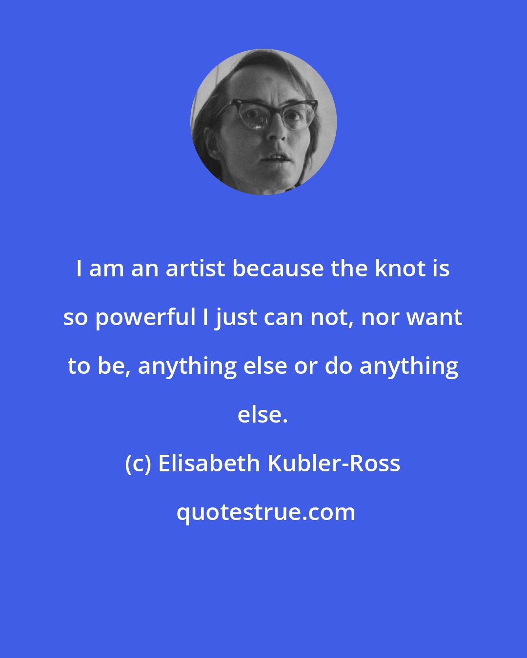 Elisabeth Kubler-Ross: I am an artist because the knot is so powerful I just can not, nor want to be, anything else or do anything else.