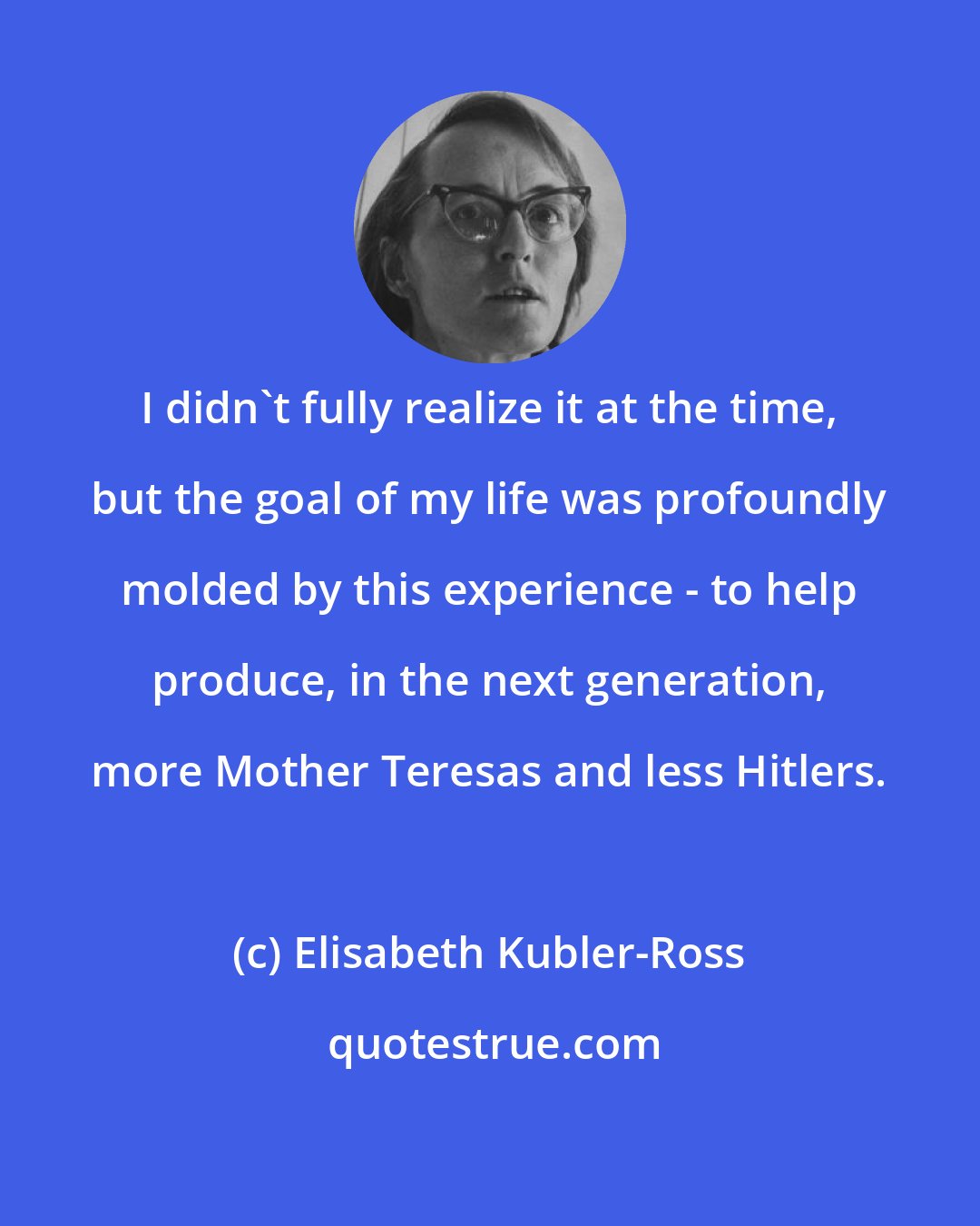 Elisabeth Kubler-Ross: I didn't fully realize it at the time, but the goal of my life was profoundly molded by this experience - to help produce, in the next generation, more Mother Teresas and less Hitlers.