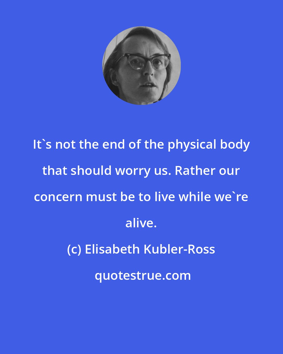 Elisabeth Kubler-Ross: It's not the end of the physical body that should worry us. Rather our concern must be to live while we're alive.