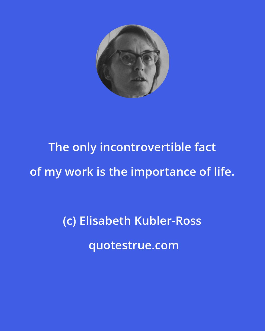 Elisabeth Kubler-Ross: The only incontrovertible fact of my work is the importance of life.