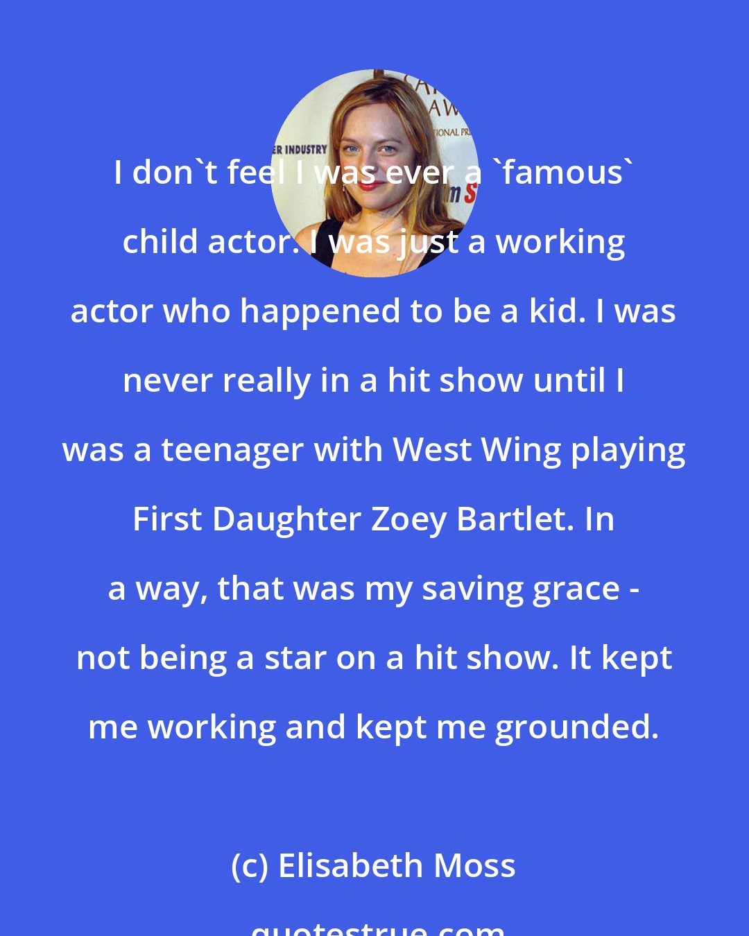 Elisabeth Moss: I don't feel I was ever a 'famous' child actor. I was just a working actor who happened to be a kid. I was never really in a hit show until I was a teenager with West Wing playing First Daughter Zoey Bartlet. In a way, that was my saving grace - not being a star on a hit show. It kept me working and kept me grounded.