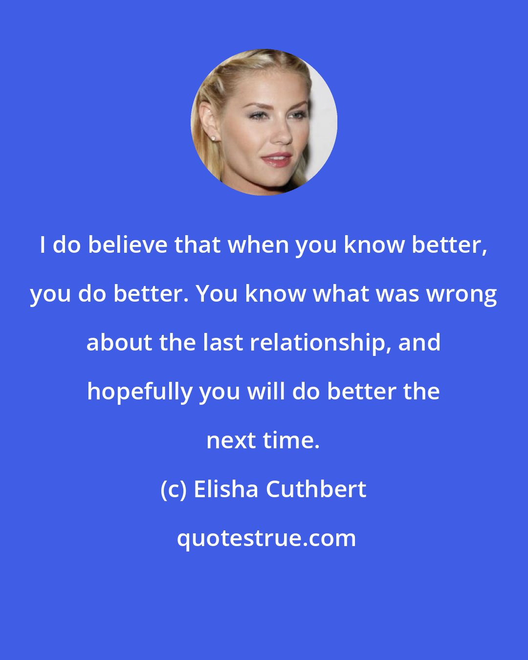 Elisha Cuthbert: I do believe that when you know better, you do better. You know what was wrong about the last relationship, and hopefully you will do better the next time.