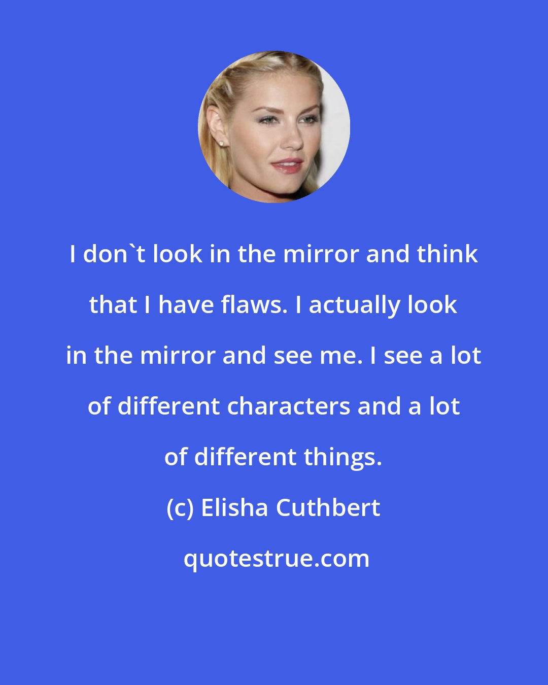 Elisha Cuthbert: I don't look in the mirror and think that I have flaws. I actually look in the mirror and see me. I see a lot of different characters and a lot of different things.