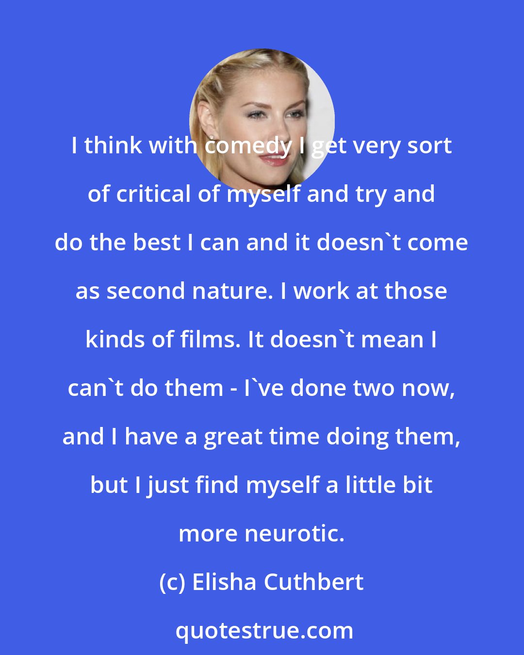 Elisha Cuthbert: I think with comedy I get very sort of critical of myself and try and do the best I can and it doesn't come as second nature. I work at those kinds of films. It doesn't mean I can't do them - I've done two now, and I have a great time doing them, but I just find myself a little bit more neurotic.