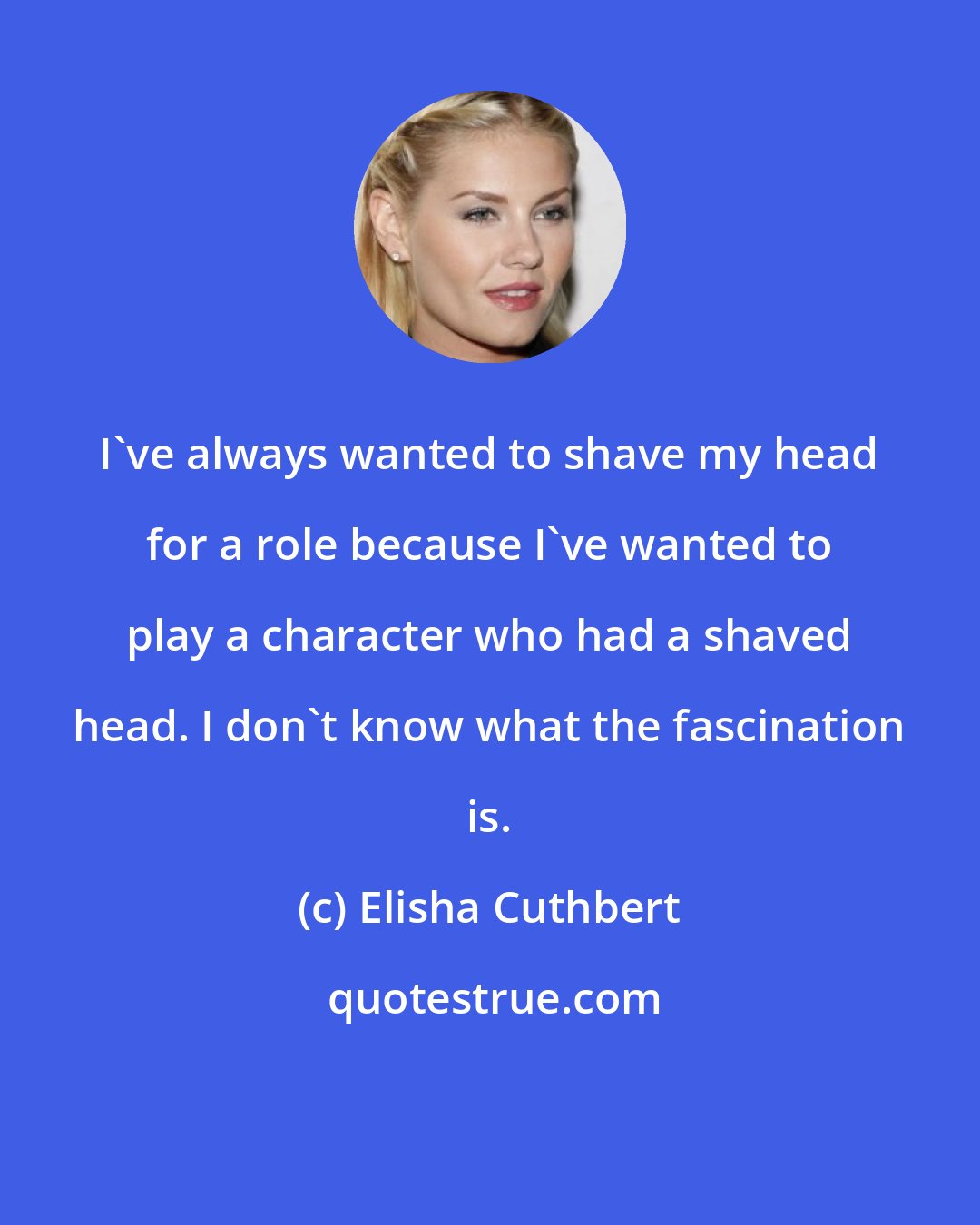 Elisha Cuthbert: I've always wanted to shave my head for a role because I've wanted to play a character who had a shaved head. I don't know what the fascination is.