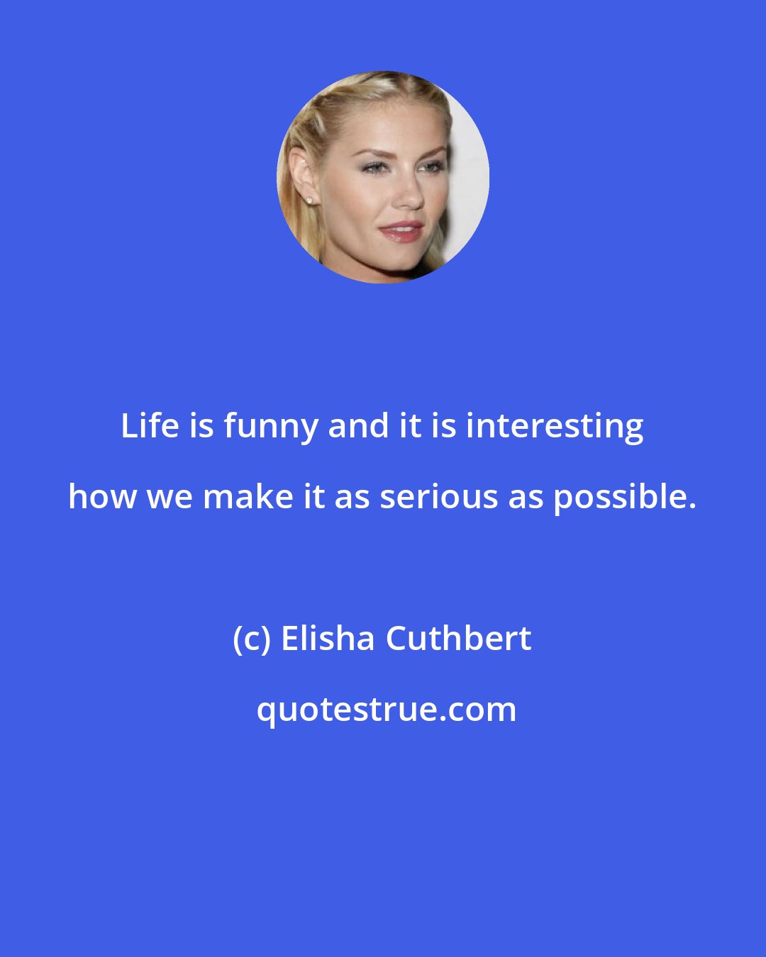 Elisha Cuthbert: Life is funny and it is interesting how we make it as serious as possible.