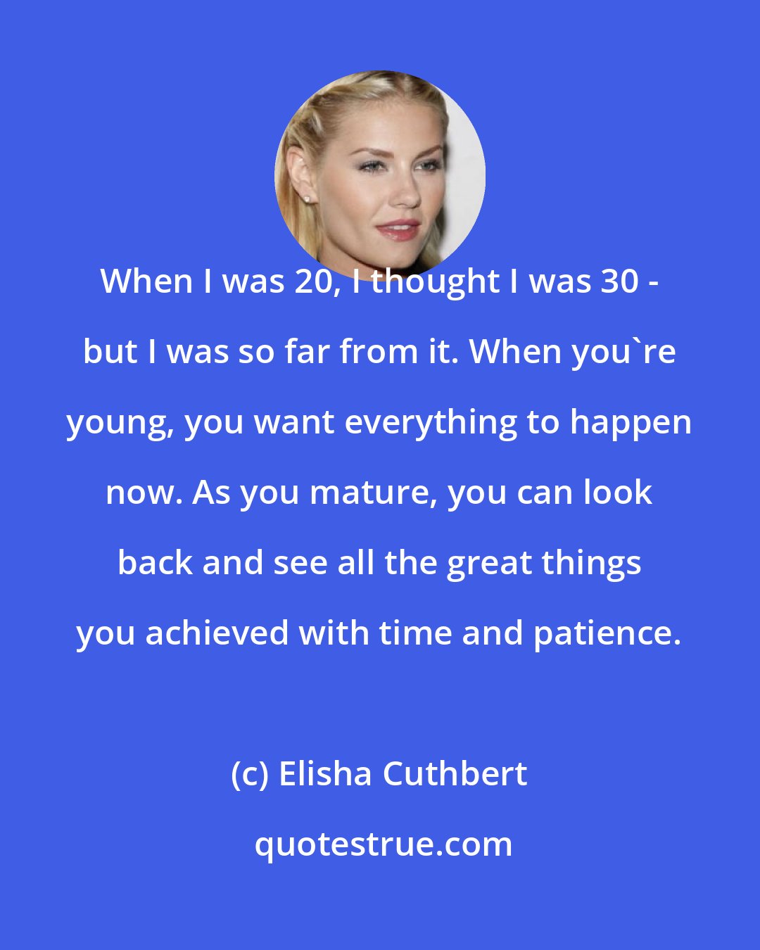 Elisha Cuthbert: When I was 20, I thought I was 30 - but I was so far from it. When you're young, you want everything to happen now. As you mature, you can look back and see all the great things you achieved with time and patience.