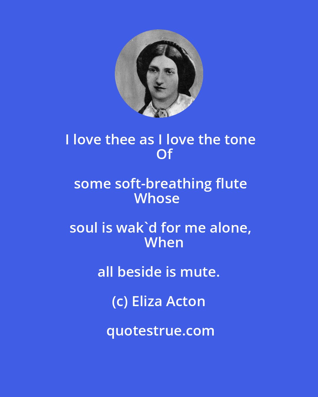 Eliza Acton: I love thee as I love the tone
    Of some soft-breathing flute
Whose soul is wak'd for me alone,
    When all beside is mute.