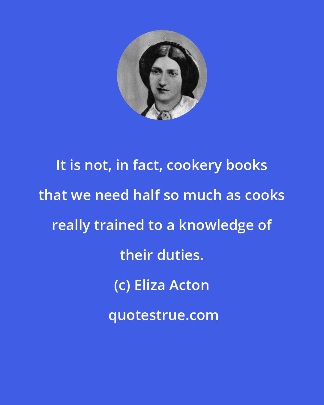 Eliza Acton: It is not, in fact, cookery books that we need half so much as cooks really trained to a knowledge of their duties.
