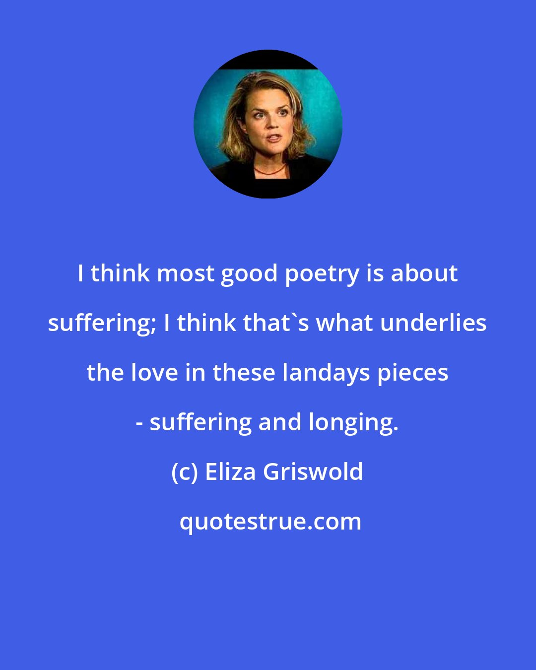 Eliza Griswold: I think most good poetry is about suffering; I think that's what underlies the love in these landays pieces - suffering and longing.