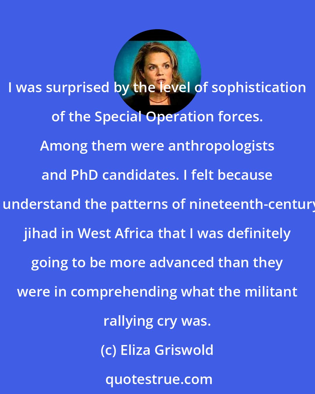 Eliza Griswold: I was surprised by the level of sophistication of the Special Operation forces. Among them were anthropologists and PhD candidates. I felt because I understand the patterns of nineteenth-century jihad in West Africa that I was definitely going to be more advanced than they were in comprehending what the militant rallying cry was.