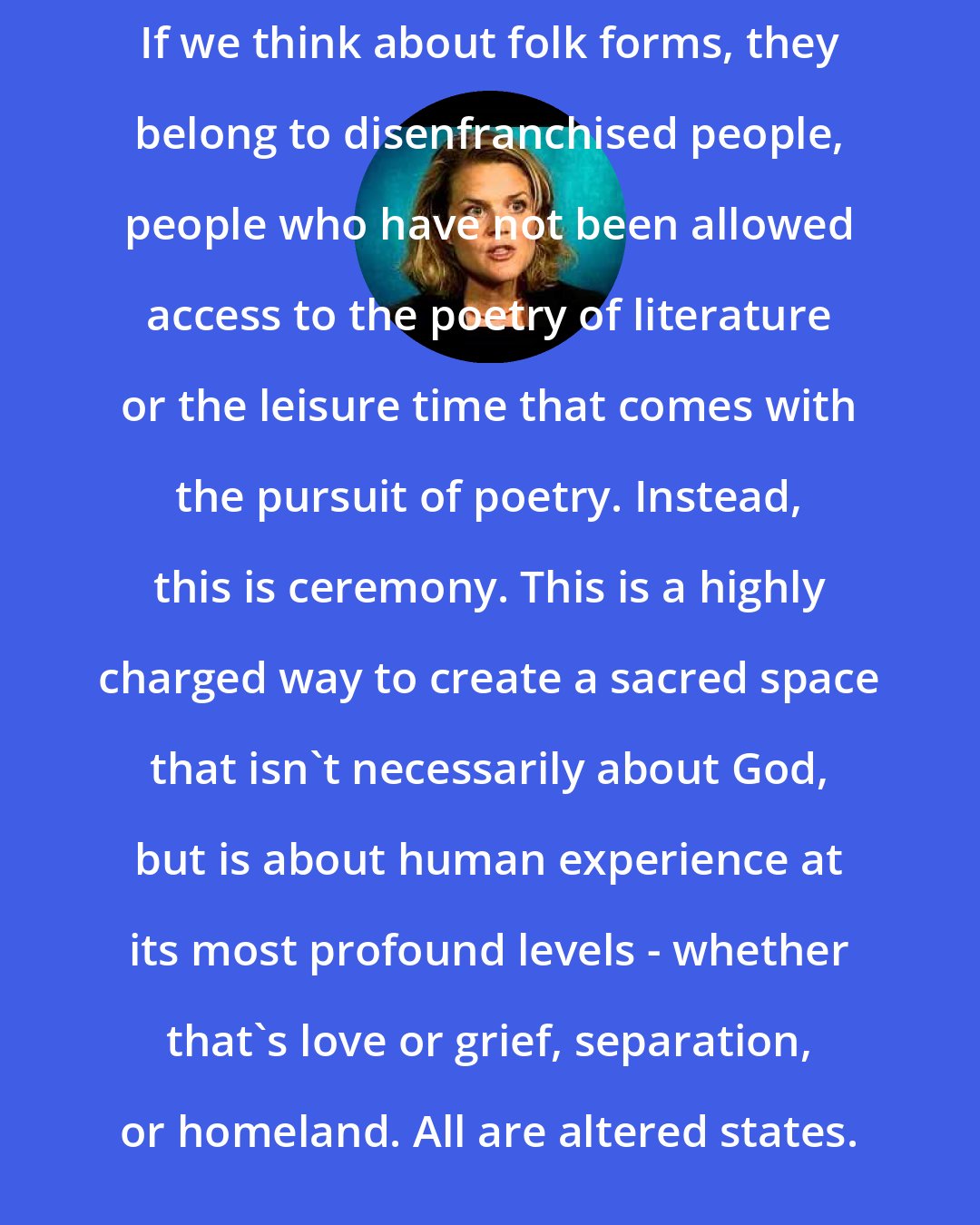 Eliza Griswold: If we think about folk forms, they belong to disenfranchised people, people who have not been allowed access to the poetry of literature or the leisure time that comes with the pursuit of poetry. Instead, this is ceremony. This is a highly charged way to create a sacred space that isn't necessarily about God, but is about human experience at its most profound levels - whether that's love or grief, separation, or homeland. All are altered states.