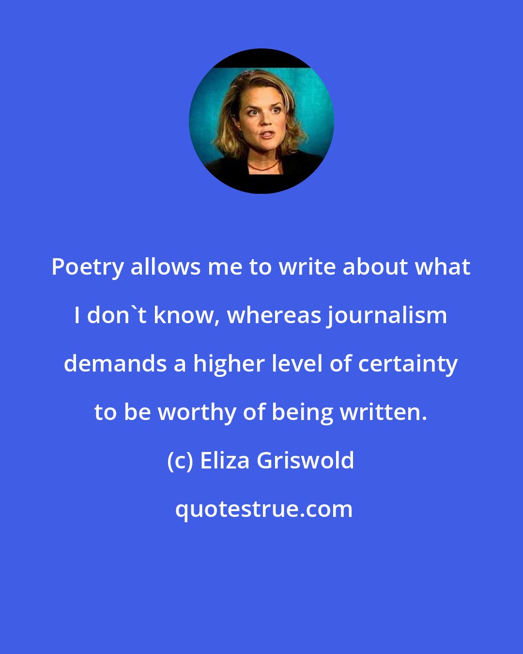Eliza Griswold: Poetry allows me to write about what I don't know, whereas journalism demands a higher level of certainty to be worthy of being written.