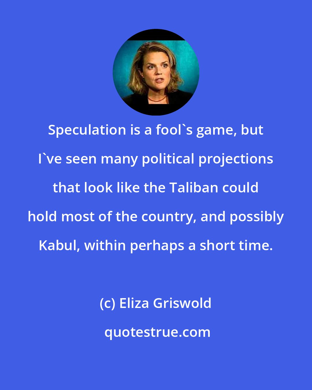 Eliza Griswold: Speculation is a fool's game, but I've seen many political projections that look like the Taliban could hold most of the country, and possibly Kabul, within perhaps a short time.