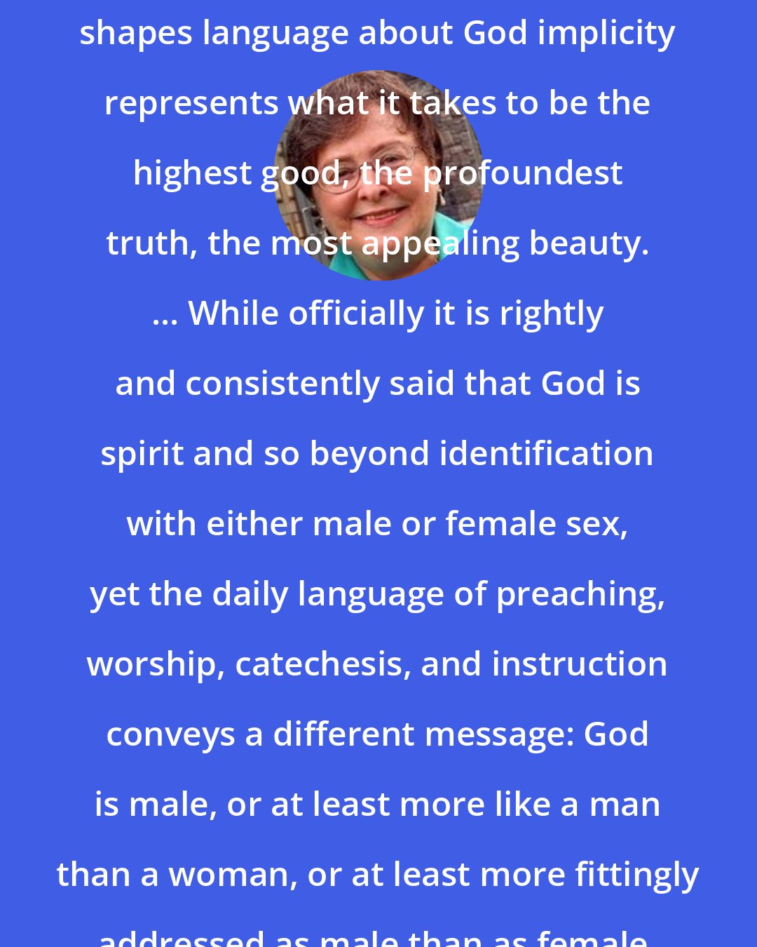 Elizabeth A. Johnson: the way in which a faith community shapes language about God implicity represents what it takes to be the highest good, the profoundest truth, the most appealing beauty. ... While officially it is rightly and consistently said that God is spirit and so beyond identification with either male or female sex, yet the daily language of preaching, worship, catechesis, and instruction conveys a different message: God is male, or at least more like a man than a woman, or at least more fittingly addressed as male than as female.