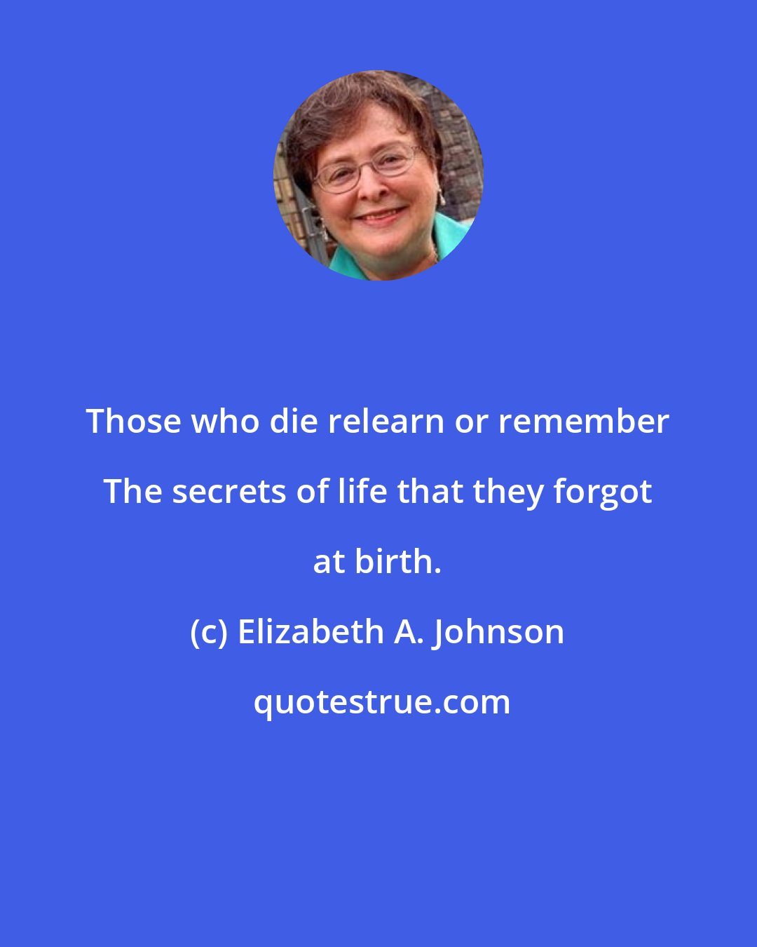 Elizabeth A. Johnson: Those who die relearn or remember The secrets of life that they forgot at birth.