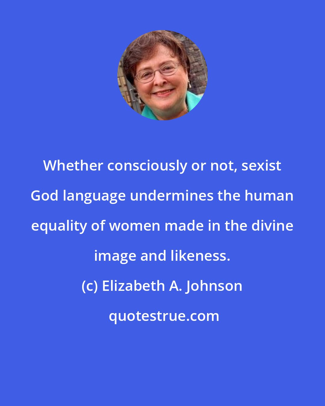 Elizabeth A. Johnson: Whether consciously or not, sexist God language undermines the human equality of women made in the divine image and likeness.