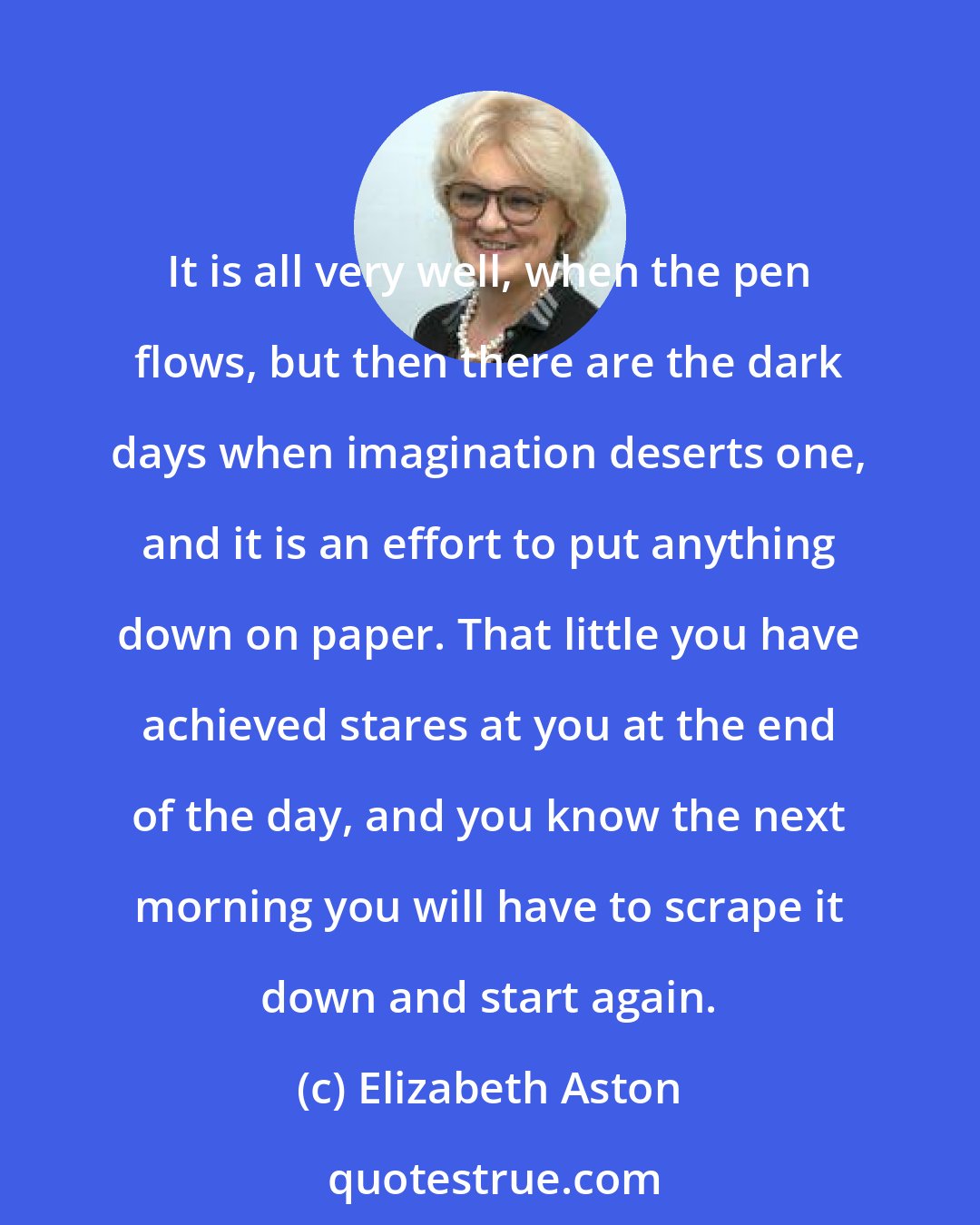 Elizabeth Aston: It is all very well, when the pen flows, but then there are the dark days when imagination deserts one, and it is an effort to put anything down on paper. That little you have achieved stares at you at the end of the day, and you know the next morning you will have to scrape it down and start again.