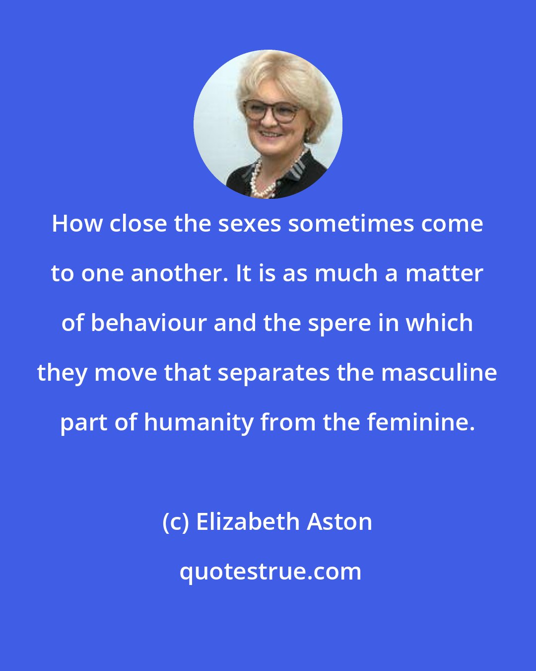 Elizabeth Aston: How close the sexes sometimes come to one another. It is as much a matter of behaviour and the spere in which they move that separates the masculine part of humanity from the feminine.