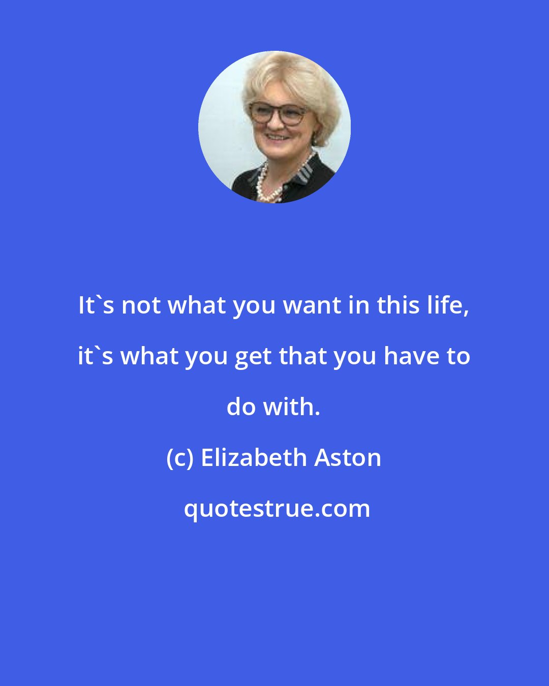 Elizabeth Aston: It's not what you want in this life, it's what you get that you have to do with.