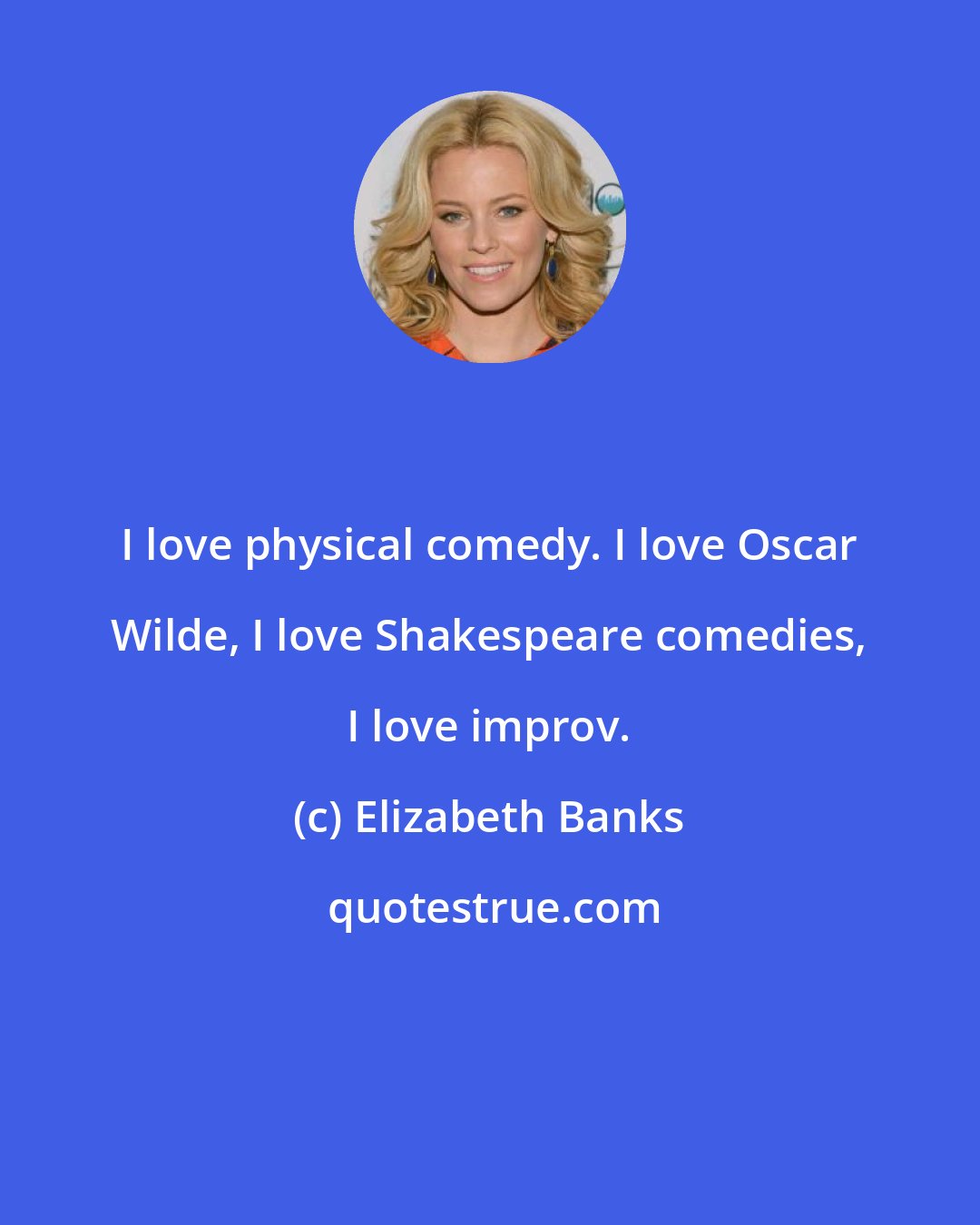 Elizabeth Banks: I love physical comedy. I love Oscar Wilde, I love Shakespeare comedies, I love improv.