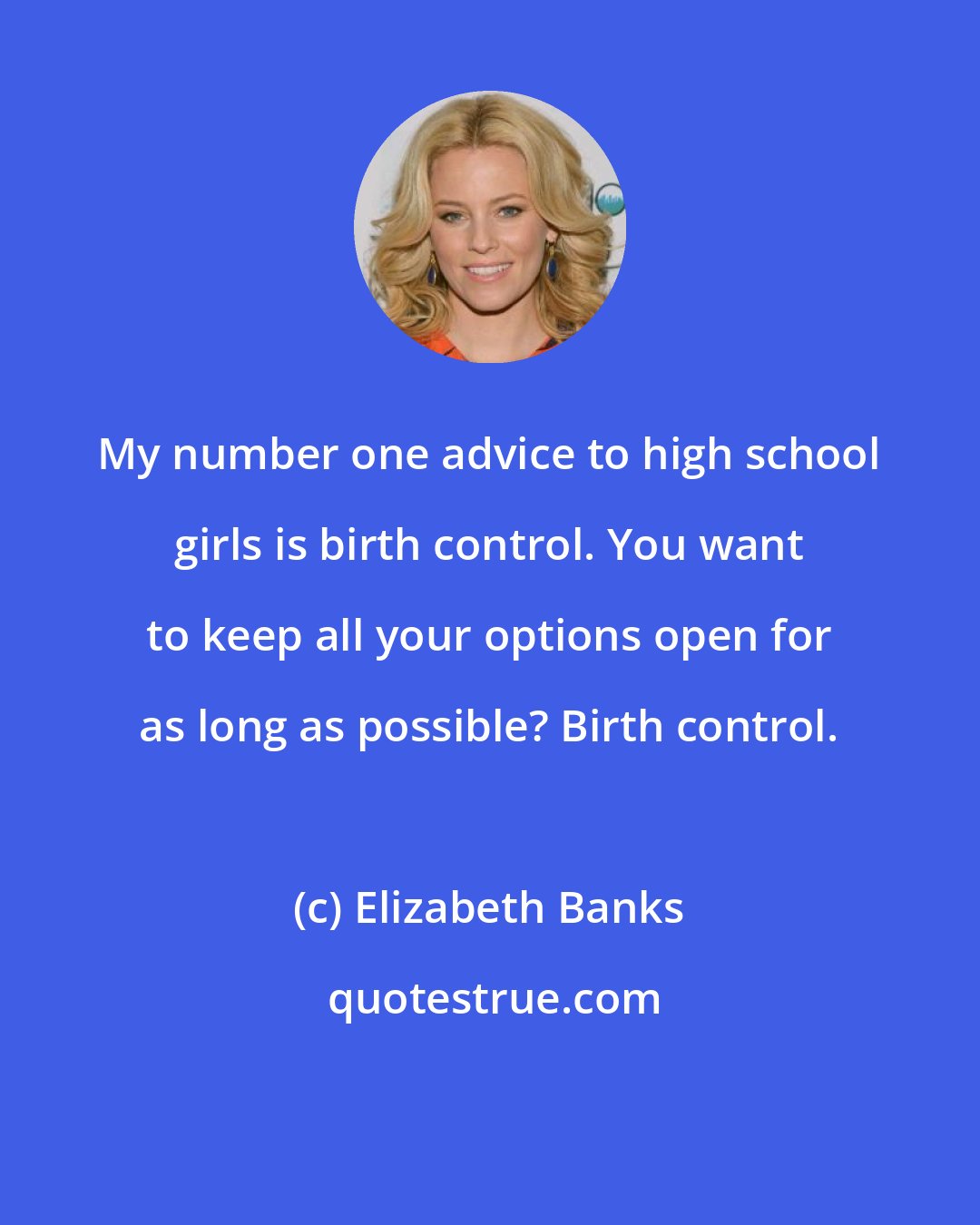 Elizabeth Banks: My number one advice to high school girls is birth control. You want to keep all your options open for as long as possible? Birth control.