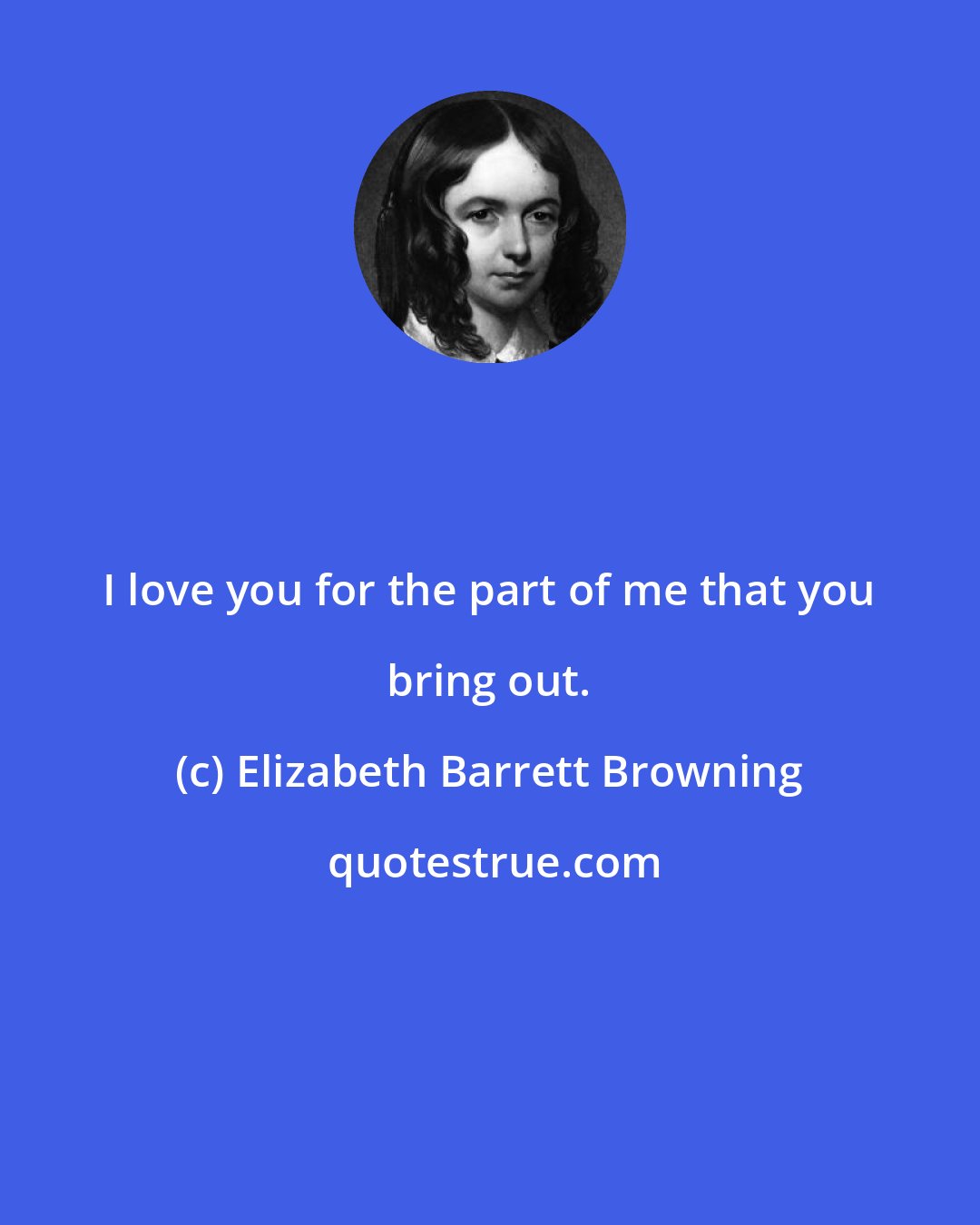 Elizabeth Barrett Browning: I love you for the part of me that you bring out.