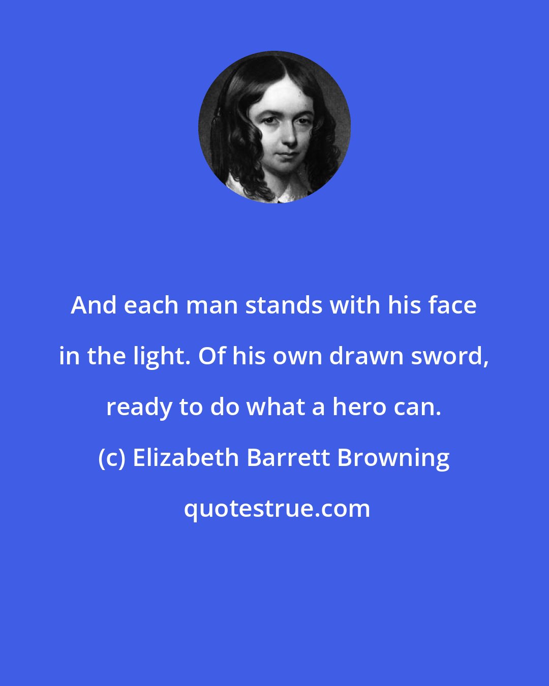 Elizabeth Barrett Browning: And each man stands with his face in the light. Of his own drawn sword, ready to do what a hero can.
