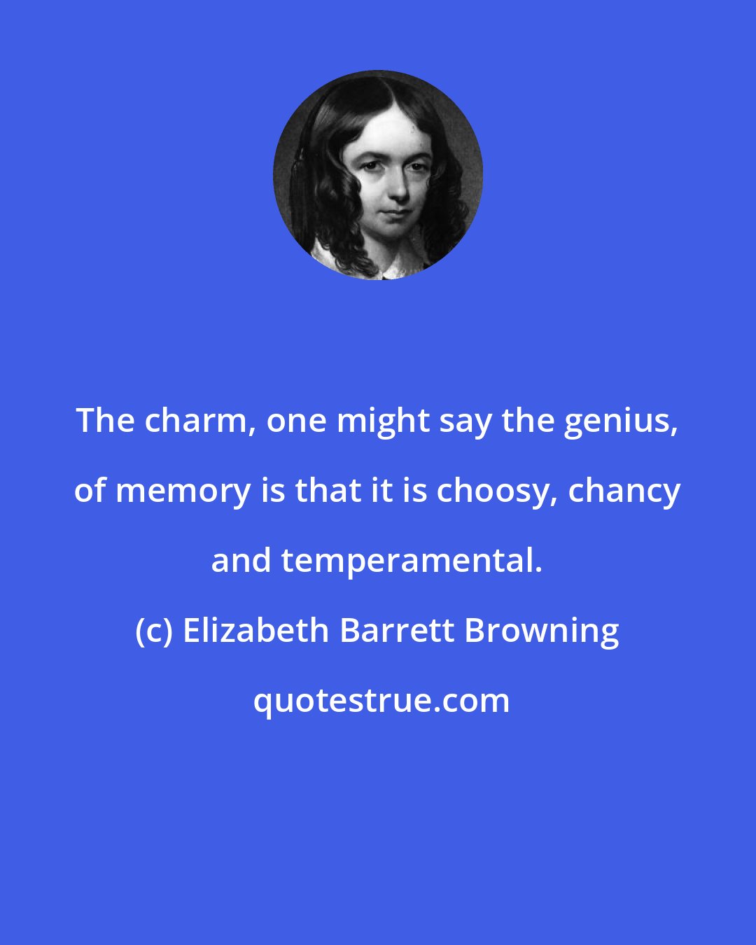Elizabeth Barrett Browning: The charm, one might say the genius, of memory is that it is choosy, chancy and temperamental.