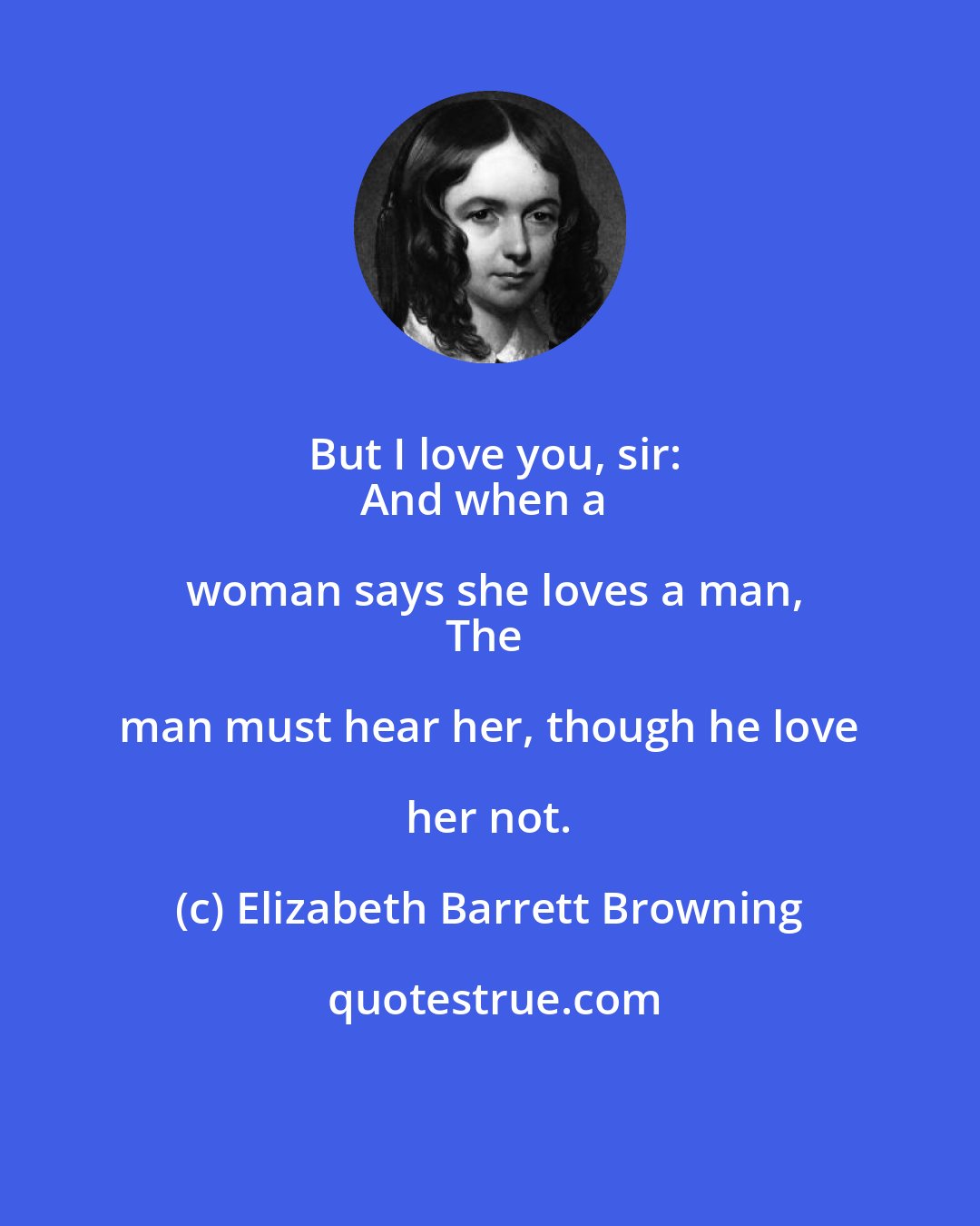 Elizabeth Barrett Browning: But I love you, sir:
And when a woman says she loves a man,
The man must hear her, though he love her not.