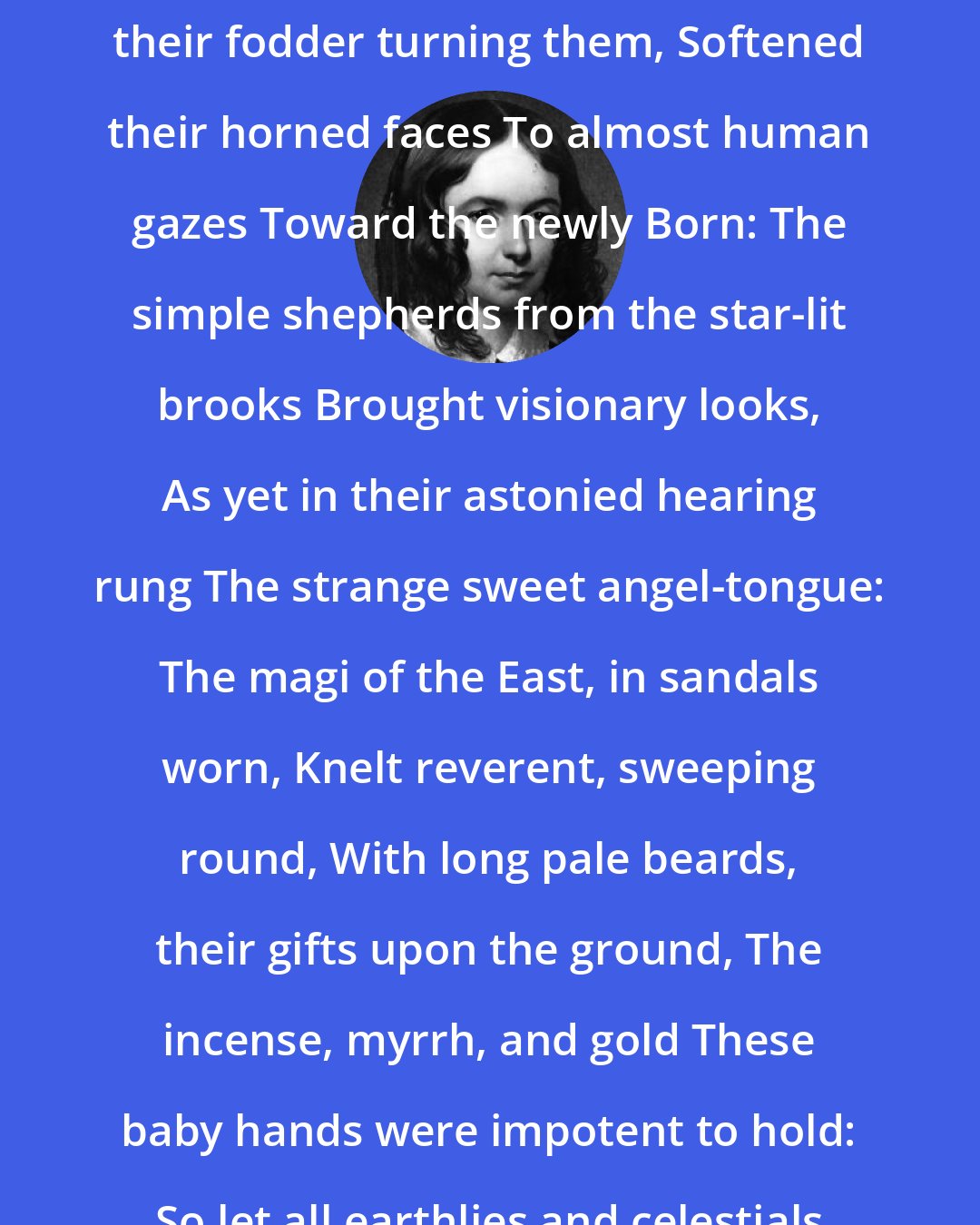Elizabeth Barrett Browning: The Holy Night We sate among the stalls at Bethlehem; The dumb kine from their fodder turning them, Softened their horned faces To almost human gazes Toward the newly Born: The simple shepherds from the star-lit brooks Brought visionary looks, As yet in their astonied hearing rung The strange sweet angel-tongue: The magi of the East, in sandals worn, Knelt reverent, sweeping round, With long pale beards, their gifts upon the ground, The incense, myrrh, and gold These baby hands were impotent to hold: So let all earthlies and celestials wait Upon thy royal state. Sleep, sleep, my kingly One!