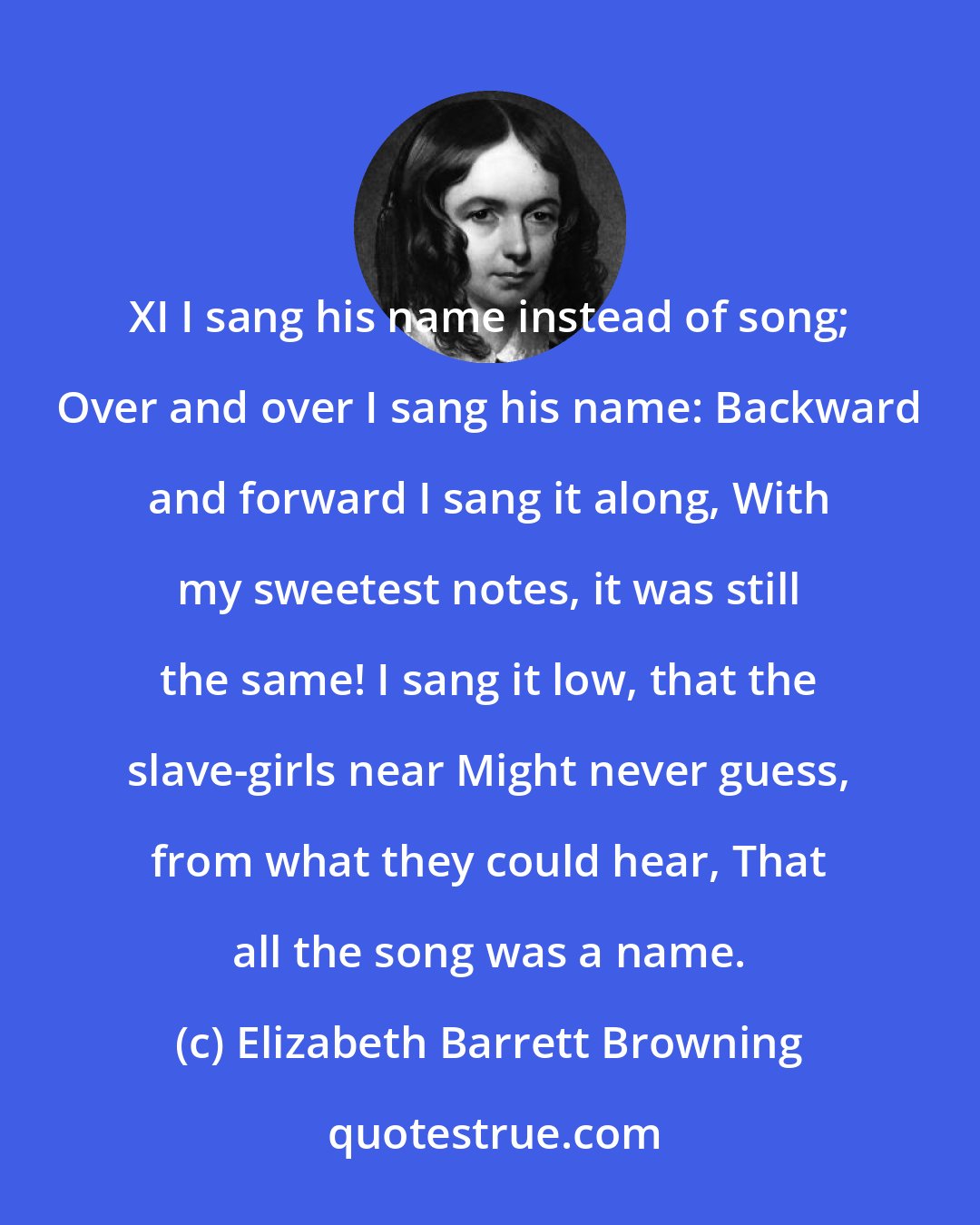 Elizabeth Barrett Browning: XI I sang his name instead of song; Over and over I sang his name: Backward and forward I sang it along, With my sweetest notes, it was still the same! I sang it low, that the slave-girls near Might never guess, from what they could hear, That all the song was a name.