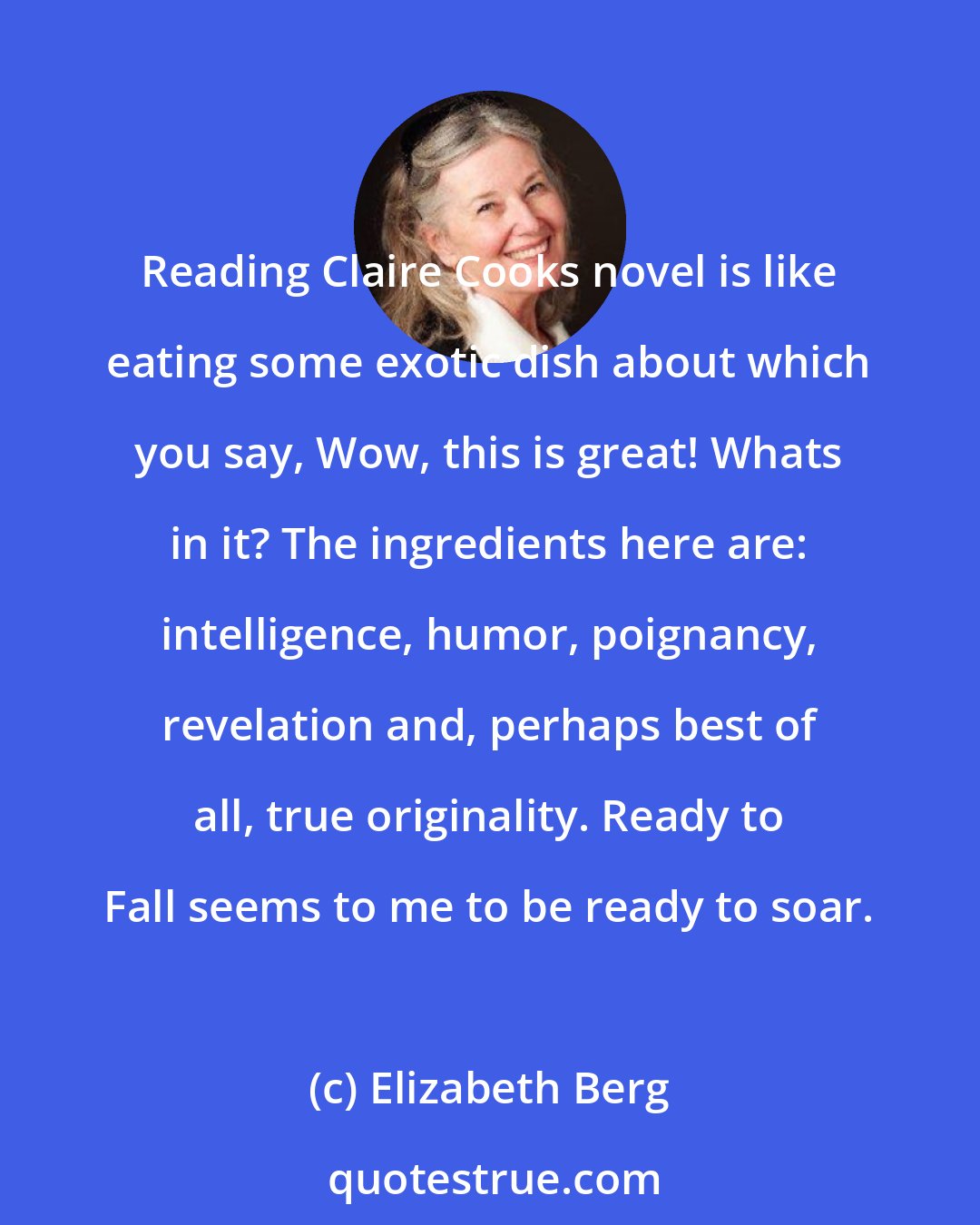 Elizabeth Berg: Reading Claire Cooks novel is like eating some exotic dish about which you say, Wow, this is great! Whats in it? The ingredients here are: intelligence, humor, poignancy, revelation and, perhaps best of all, true originality. Ready to Fall seems to me to be ready to soar.