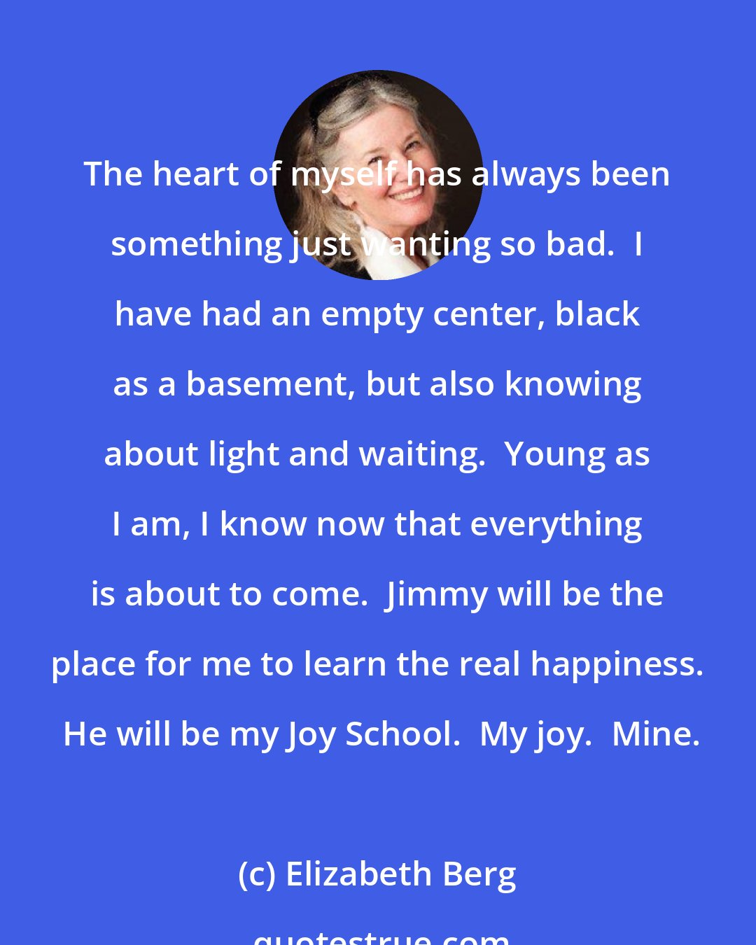 Elizabeth Berg: The heart of myself has always been something just wanting so bad.  I have had an empty center, black as a basement, but also knowing about light and waiting.  Young as I am, I know now that everything is about to come.  Jimmy will be the place for me to learn the real happiness.  He will be my Joy School.  My joy.  Mine.